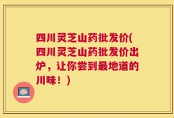 四川灵芝山药批发价(四川灵芝山药批发价出炉，让你尝到最地道的川味！)