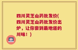 四川灵芝山药批发价(四川灵芝山药批发价出炉，让你尝到最地道的川味！)