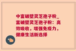 中富破壁灵芝孢子粉_富破壁灵芝孢子粉：高效吸收，增强免疫力，健康生活新选择