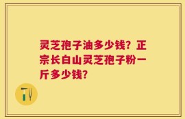 灵芝孢子油多少钱？正宗长白山灵芝孢子粉一斤多少钱？