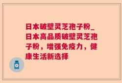 日本破壁灵芝孢子粉_日本高品质破壁灵芝孢子粉，增强免疫力，健康生活新选择
