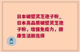 日本破壁灵芝孢子粉_日本高品质破壁灵芝孢子粉，增强免疫力，健康生活新选择