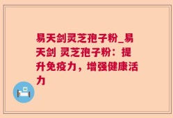 易天剑灵芝孢子粉_易天剑 灵芝孢子粉：提升免疫力，增强健康活力