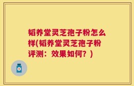 韬养堂灵芝孢子粉怎么样(韬养堂灵芝孢子粉评测：效果如何？)
