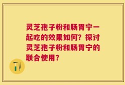 灵芝孢子粉和肠胃宁一起吃的效果如何？探讨灵芝孢子粉和肠胃宁的联合使用？