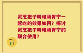 灵芝孢子粉和肠胃宁一起吃的效果如何？探讨灵芝孢子粉和肠胃宁的联合使用？