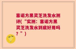 塞诺方黑灵芝洗发水测评(“实测：塞诺方黑灵芝洗发水到底好用吗？”)