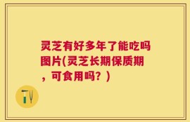 灵芝有好多年了能吃吗图片(灵芝长期保质期，可食用吗？)
