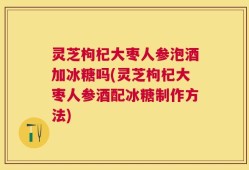 灵芝枸杞大枣人参泡酒加冰糖吗(灵芝枸杞大枣人参酒配冰糖制作方法)