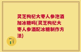 灵芝枸杞大枣人参泡酒加冰糖吗(灵芝枸杞大枣人参酒配冰糖制作方法)