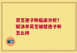 灵芝孢子粉临床分析？赋汤亭灵芝破壁孢子粉怎么样