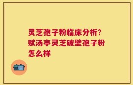 灵芝孢子粉临床分析？赋汤亭灵芝破壁孢子粉怎么样