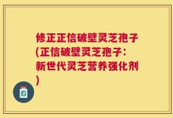 修正正信破壁灵芝孢子(正信破壁灵芝孢子：新世代灵芝营养强化剂)
