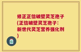 修正正信破壁灵芝孢子(正信破壁灵芝孢子：新世代灵芝营养强化剂)