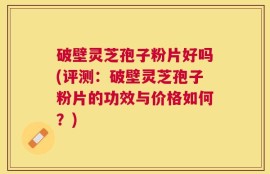 破壁灵芝孢子粉片好吗(评测：破壁灵芝孢子粉片的功效与价格如何？)