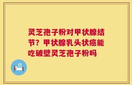 灵芝孢子粉对甲状腺结节？甲状腺乳头状癌能吃破壁灵芝孢子粉吗