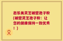 态乐美灵芝破壁孢子粉(破壁灵芝孢子粉：让您的健康保持一致优秀！)