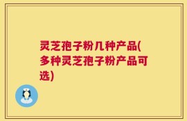 灵芝孢子粉几种产品(多种灵芝孢子粉产品可选)