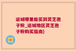 运城哪里能买到灵芝孢子粉_运城地区灵芝孢子粉购买指南)