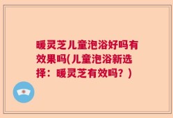 暖灵芝儿童泡浴好吗有效果吗(儿童泡浴新选择：暖灵芝有效吗？)