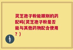 灵芝孢子粉能跟别的药配吗(灵芝孢子粉是否能与其他药物配合使用？)