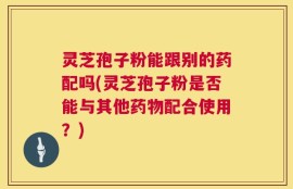 灵芝孢子粉能跟别的药配吗(灵芝孢子粉是否能与其他药物配合使用？)
