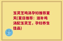 玉灵芝鸡汤孕妇推荐夏天(夏日推荐：滋补鸡汤配玉灵芝，孕妇养生佳品)