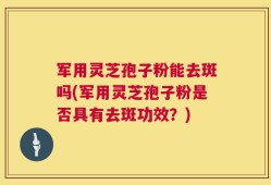 军用灵芝孢子粉能去斑吗(军用灵芝孢子粉是否具有去斑功效？)