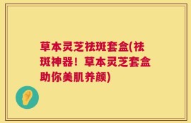 草本灵芝祛斑套盒(祛斑神器！草本灵芝套盒助你美肌养颜)