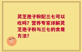 灵芝孢子粉配三七可以吃吗？营养专家详解灵芝孢子粉与三七的食用方法？