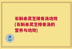 石斛赤灵芝排骨汤功效(石斛赤灵芝排骨汤的营养与功效)