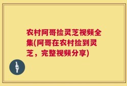 农村阿哥捡灵芝视频全集(阿哥在农村捡到灵芝，完整视频分享)