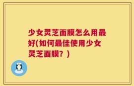 少女灵芝面膜怎么用最好(如何最佳使用少女灵芝面膜？)