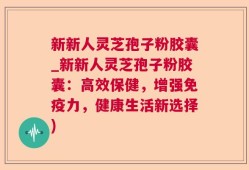 新新人灵芝孢子粉胶囊_新新人灵芝孢子粉胶囊：高效保健，增强免疫力，健康生活新选择)