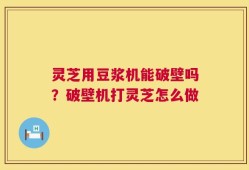 灵芝用豆浆机能破壁吗？破壁机打灵芝怎么做