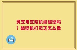 灵芝用豆浆机能破壁吗？破壁机打灵芝怎么做
