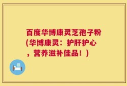 百度华博康灵芝孢子粉(华博康灵：护肝护心，营养滋补佳品！)