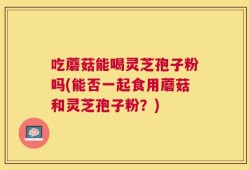 吃蘑菇能喝灵芝孢子粉吗(能否一起食用蘑菇和灵芝孢子粉？)