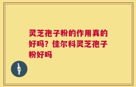灵芝孢子粉的作用真的好吗？佳尔科灵芝孢子粉好吗