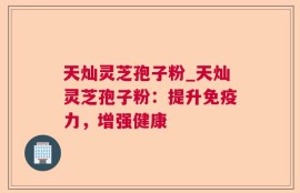 天灿灵芝孢子粉_天灿灵芝孢子粉：提升免疫力，增强健康