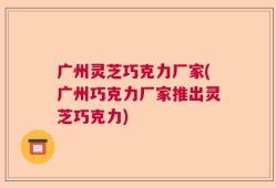 广州灵芝巧克力厂家(广州巧克力厂家推出灵芝巧克力)