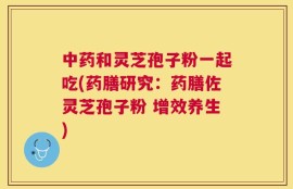 中药和灵芝孢子粉一起吃(药膳研究：药膳佐灵芝孢子粉 增效养生)