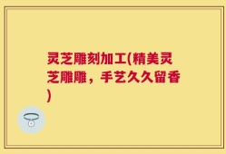 灵芝雕刻加工(精美灵芝雕雕，手艺久久留香)