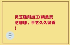 灵芝雕刻加工(精美灵芝雕雕，手艺久久留香)
