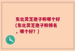 东北灵芝孢子粉哪个好(东北灵芝孢子粉排名，哪个好？)
