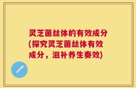 灵芝菌丝体的有效成分(探究灵芝菌丝体有效成分，滋补养生奏效)