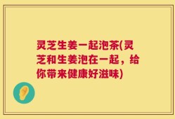 灵芝生姜一起泡茶(灵芝和生姜泡在一起，给你带来健康好滋味)