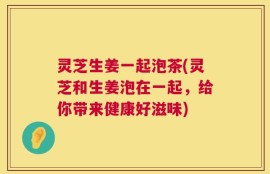 灵芝生姜一起泡茶(灵芝和生姜泡在一起，给你带来健康好滋味)