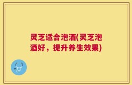 灵芝适合泡酒(灵芝泡酒好，提升养生效果)