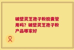 破壁灵芝孢子粉胶囊管用吗？破壁灵芝孢子粉产品哪家好